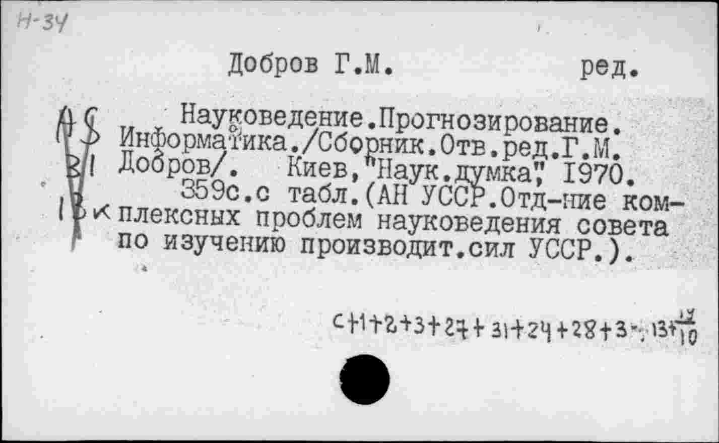 ﻿Н'ЗУ
Добров Г.М.	ред.
I и л. Науковедение.Прогнозирование. Информатика./Сборник. Отв. ред.Г.ГЛ.
I Добров/. Киев, Наук.думка’,’ 1970.
359с.с табл.(АН УССР.Отд-ние комплексных проблем науковедения совета по изучению производит.сил УССР.)
С>1П+3+г^^ 31+24+28+3- 13^